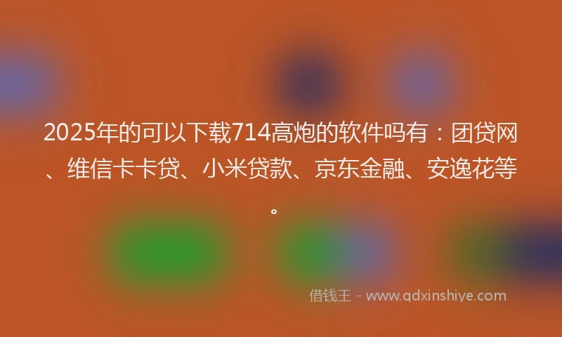 2025年的可以下载714高炮的软件吗有：团贷网、维信卡卡贷、小米贷款、京东金融、安逸花等。