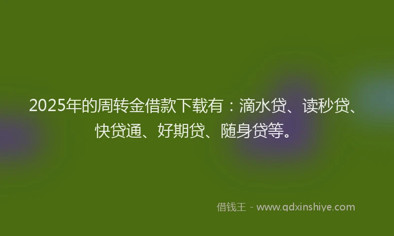 2025年的周转金借款下载有：滴水贷、读秒贷、快贷通、好期贷、随身贷等。