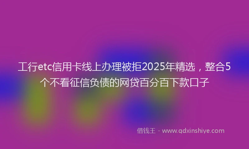 工行etc信用卡线上办理被拒2025年精选，整合5个不看征信负债的网贷百分百下款口子