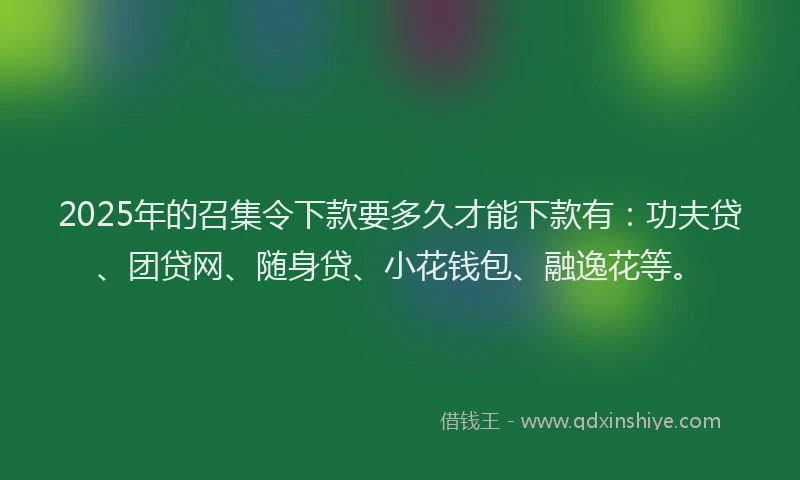 2025年的召集令下款要多久才能下款有：功夫贷、团贷网、随身贷、小花钱包、融逸花等。