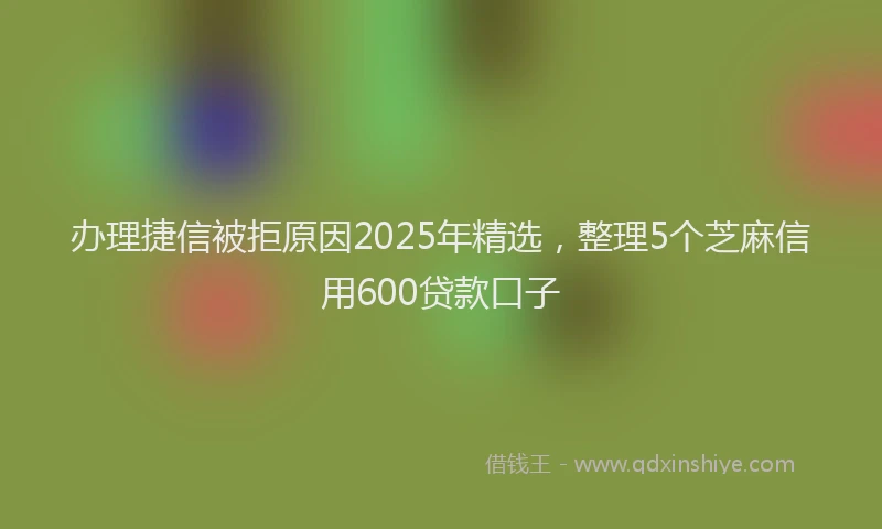 办理捷信被拒原因2025年精选，整理5个芝麻信用600贷款口子