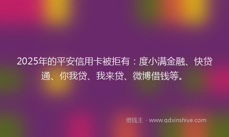 2025年的平安信用卡被拒有：度小满金融、快贷通、你我贷、我来贷、微博借钱等。