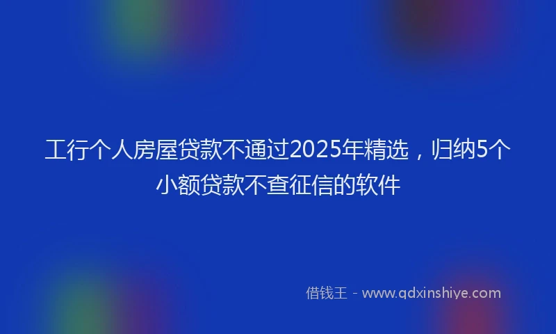 工行个人房屋贷款不通过2025年精选，归纳5个小额贷款不查征信的软件