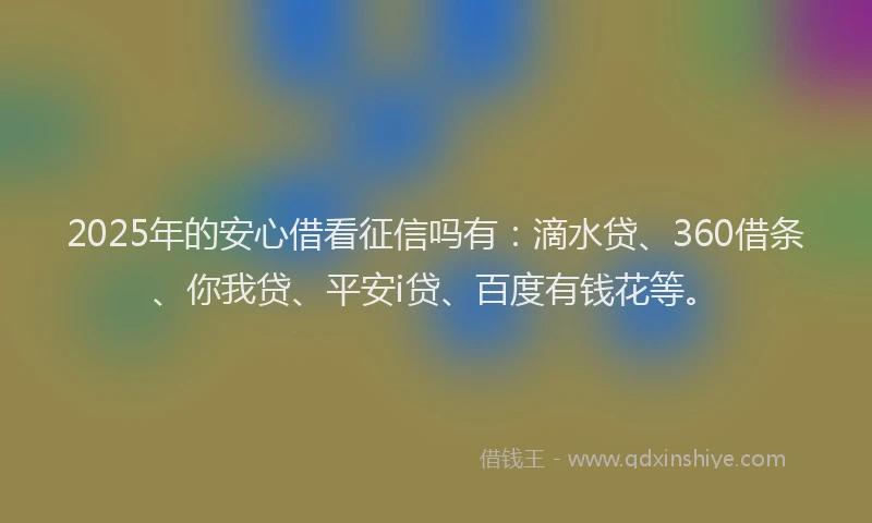 2025年的安心借看征信吗有：滴水贷、360借条、你我贷、平安i贷、百度有钱花等。