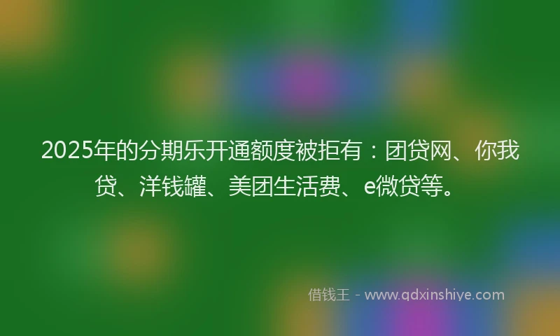 2025年的分期乐开通额度被拒有：团贷网、你我贷、洋钱罐、美团生活费、e微贷等。