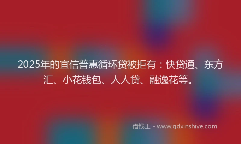 2025年的宜信普惠循环贷被拒有：快贷通、东方汇、小花钱包、人人贷、融逸花等。
