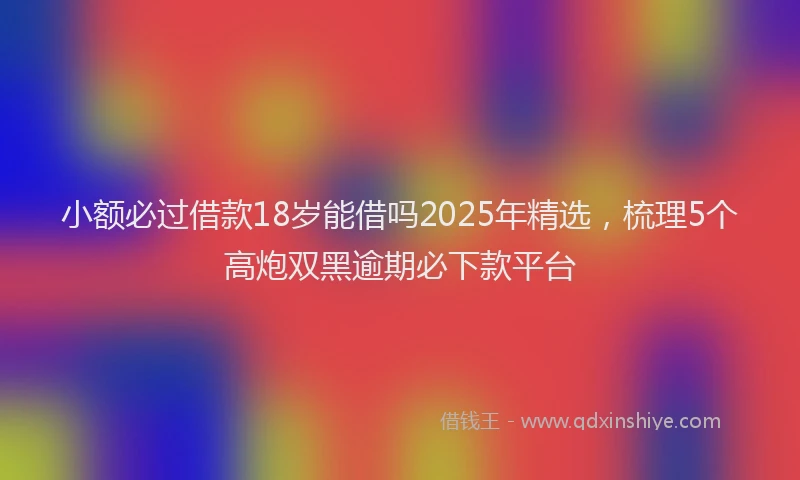 小额必过借款18岁能借吗2025年精选，梳理5个高炮双黑逾期必下款平台