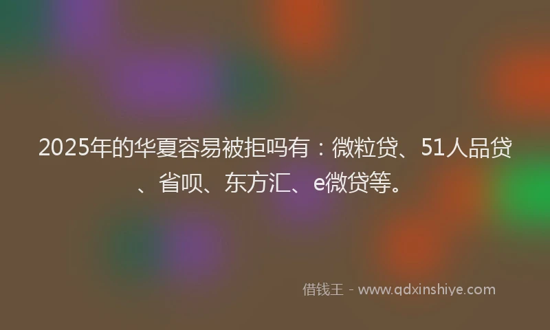 2025年的华夏容易被拒吗有：微粒贷、51人品贷、省呗、东方汇、e微贷等。