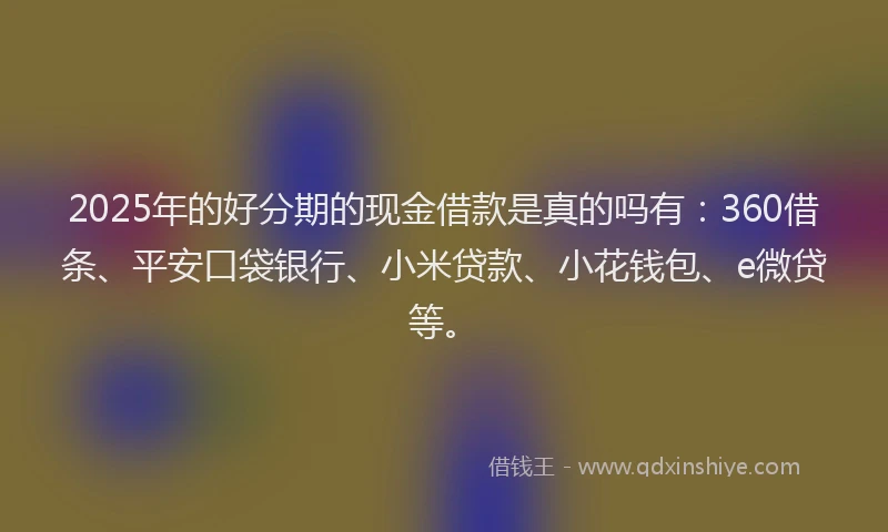 2025年的好分期的现金借款是真的吗有：360借条、平安口袋银行、小米贷款、小花钱包、e微贷等。