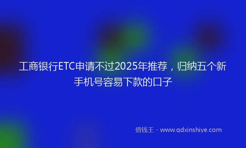 工商银行ETC申请不过2025年推荐，归纳五个新手机号容易下款的口子