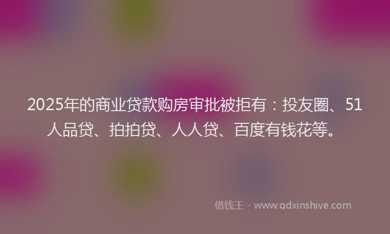 2025年的商业贷款购房审批被拒有：投友圈、51人品贷、拍拍贷、人人贷、百度有钱花等。
