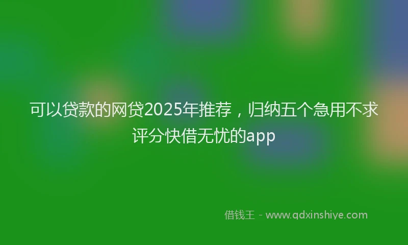 可以贷款的网贷2025年推荐，归纳五个急用不求评分快借无忧的app