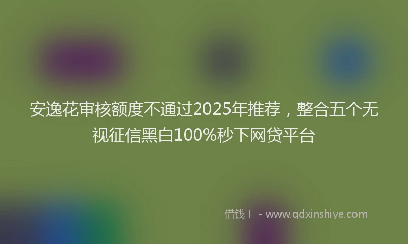 安逸花审核额度不通过2025年推荐，整合五个无视征信黑白100%秒下网贷平台