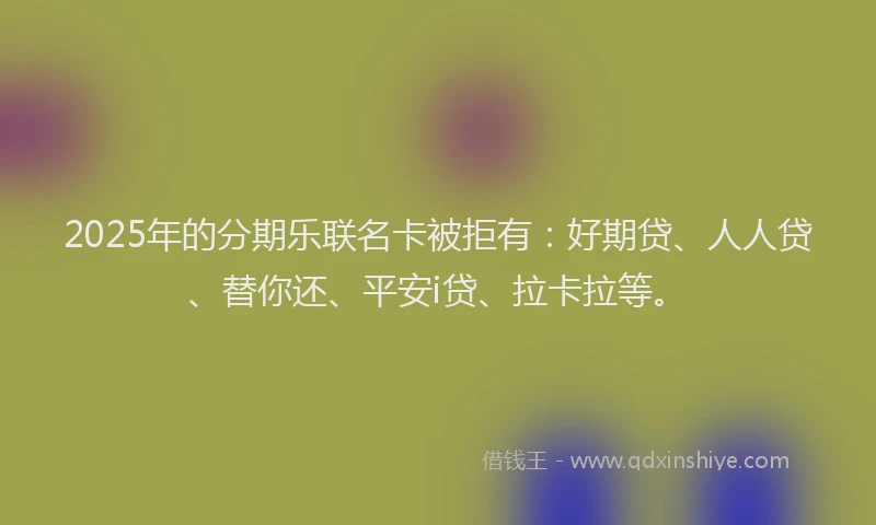 2025年的分期乐联名卡被拒有：好期贷、人人贷、替你还、平安i贷、拉卡拉等。