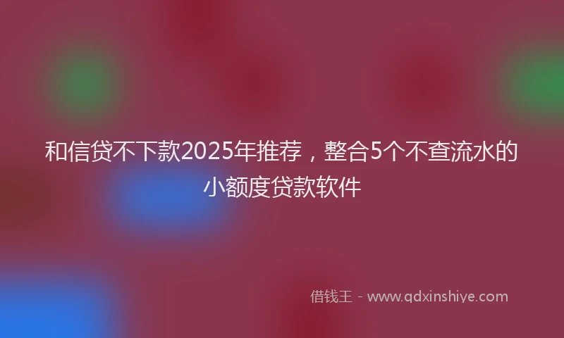 和信贷不下款2025年推荐，整合5个不查流水的小额度贷款软件