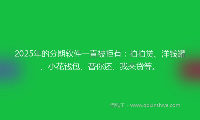 2025年的分期软件一直被拒有：拍拍贷、洋钱罐、小花钱包、替你还、我来贷等。