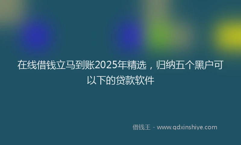 在线借钱立马到账2025年精选，归纳五个黑户可以下的贷款软件