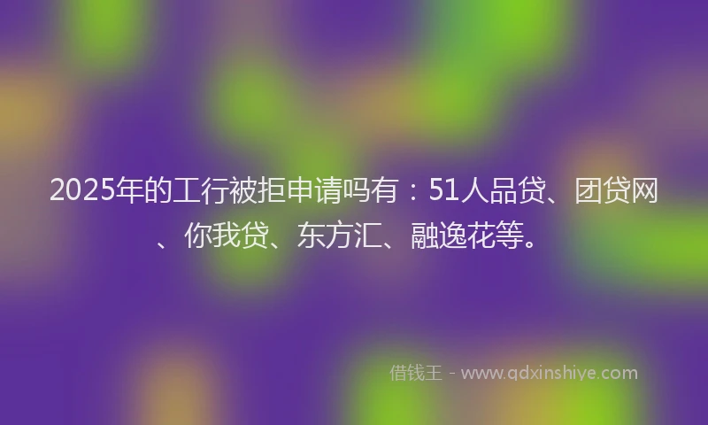 2025年的工行被拒申请吗有：51人品贷、团贷网、你我贷、东方汇、融逸花等。