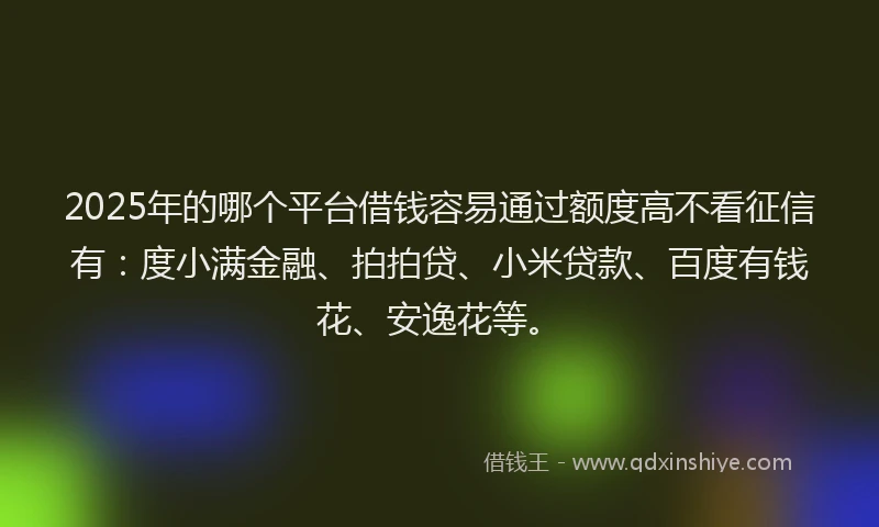 2025年的哪个平台借钱容易通过额度高不看征信有：度小满金融、拍拍贷、小米贷款、百度有钱花、安逸花等。