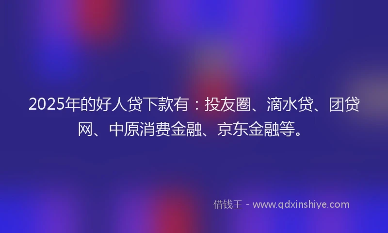 2025年的好人贷下款有：投友圈、滴水贷、团贷网、中原消费金融、京东金融等。