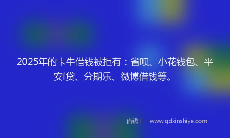 2025年的卡牛借钱被拒有：省呗、小花钱包、平安i贷、分期乐、微博借钱等。
