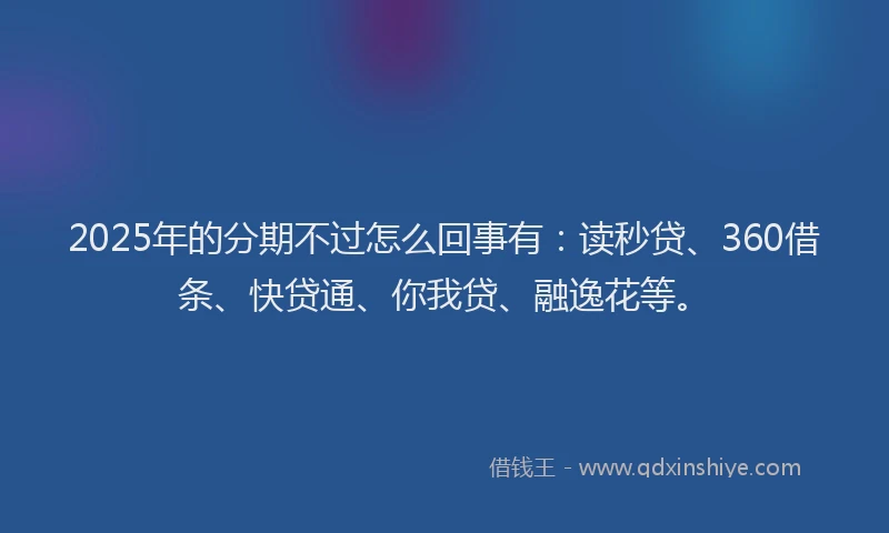 2025年的分期不过怎么回事有：读秒贷、360借条、快贷通、你我贷、融逸花等。