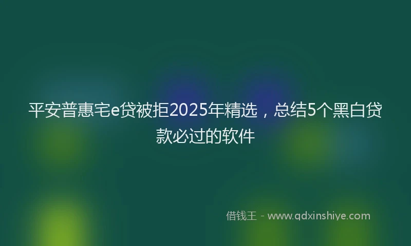 平安普惠宅e贷被拒2025年精选，总结5个黑白贷款必过的软件