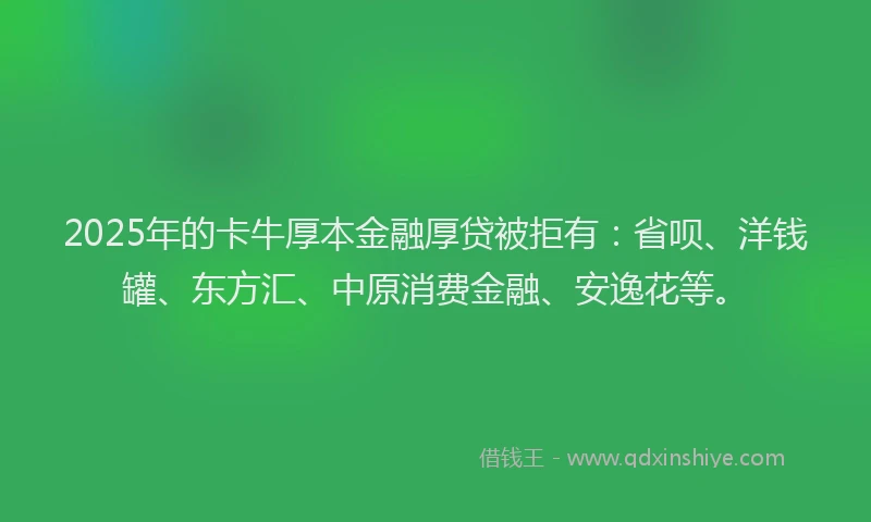 2025年的卡牛厚本金融厚贷被拒有：省呗、洋钱罐、东方汇、中原消费金融、安逸花等。