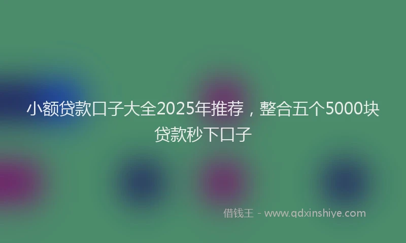 小额贷款口子大全2025年推荐，整合五个5000块贷款秒下口子