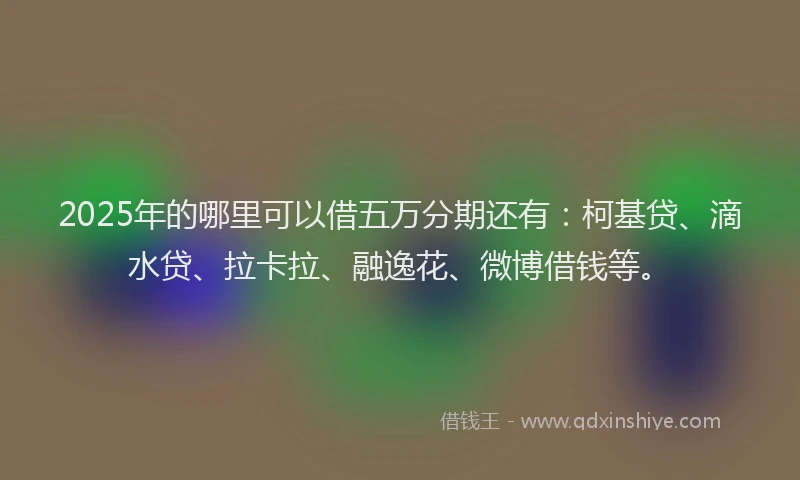 2025年的哪里可以借五万分期还有：柯基贷、滴水贷、拉卡拉、融逸花、微博借钱等。