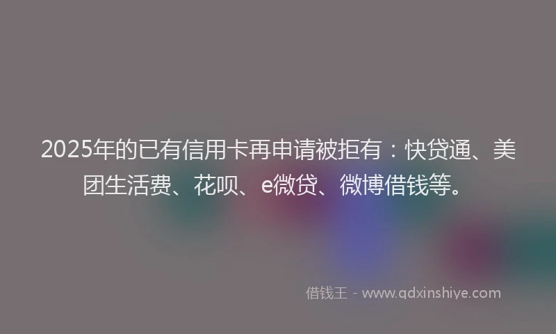 2025年的已有信用卡再申请被拒有：快贷通、美团生活费、花呗、e微贷、微博借钱等。