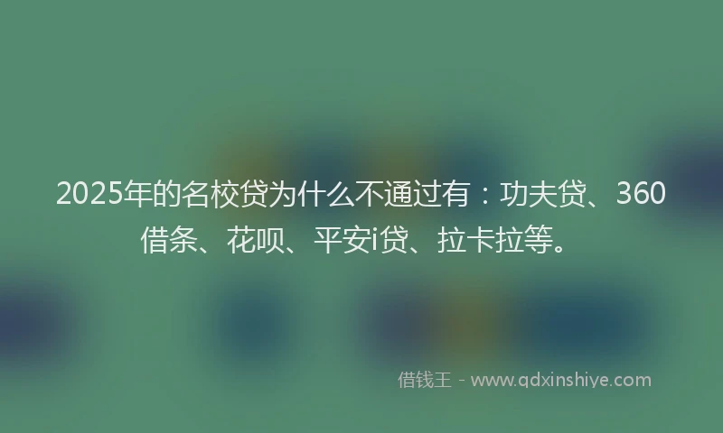 2025年的名校贷为什么不通过有：功夫贷、360借条、花呗、平安i贷、拉卡拉等。