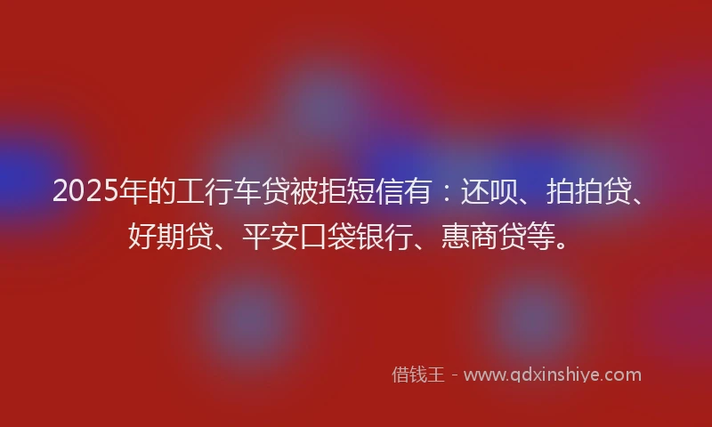 2025年的工行车贷被拒短信有:还呗、拍拍贷、好期贷、平安口袋银行、惠商贷等。