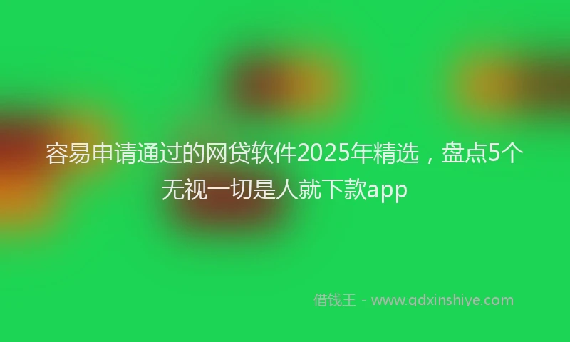 容易申请通过的网贷软件2025年精选，盘点5个无视一切是人就下款app