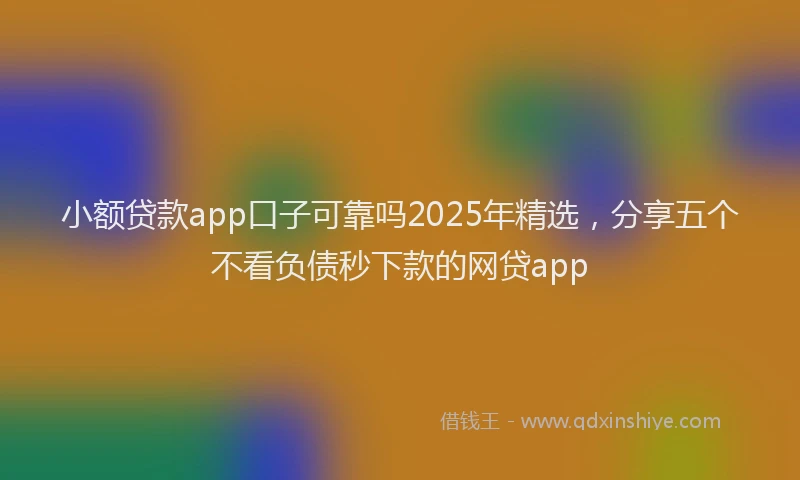 小额贷款app口子可靠吗2025年精选，分享五个不看负债秒下款的网贷app