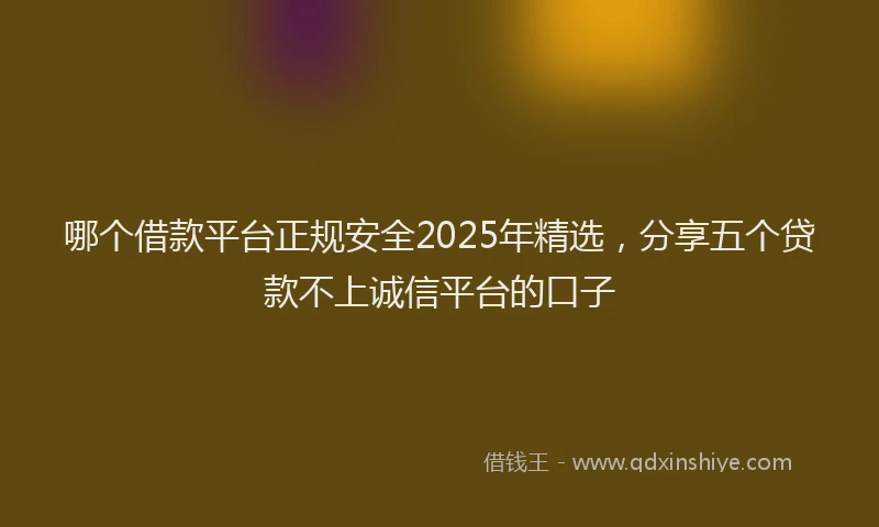 哪个借款平台正规安全2025年精选，分享五个贷款不上诚信平台的口子