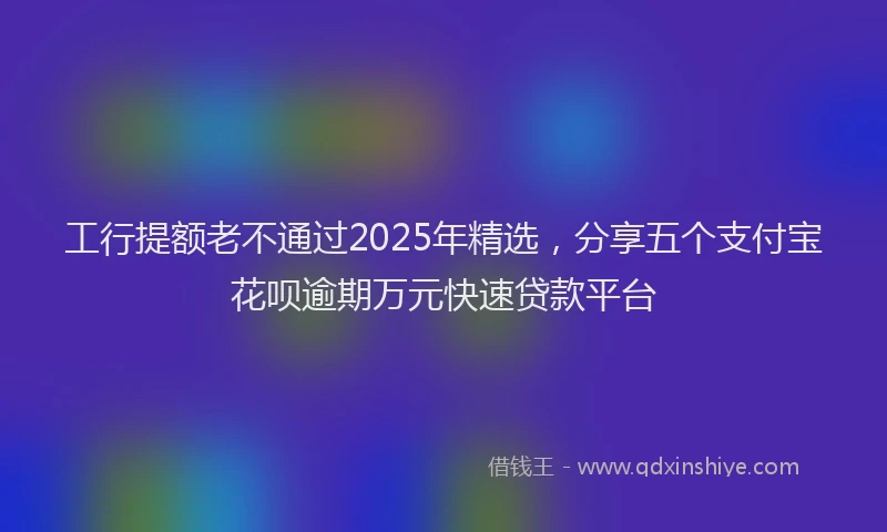 工行提额老不通过2025年精选，分享五个支付宝花呗逾期万元快速贷款平台