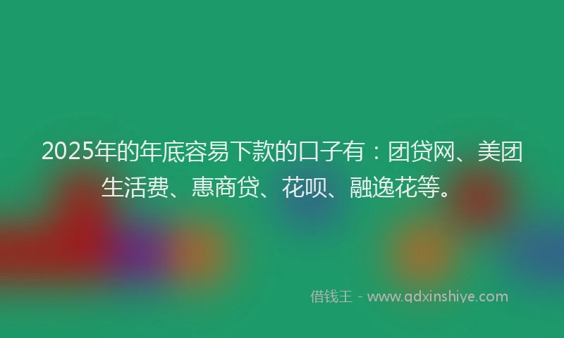 2025年的年底容易下款的口子有：团贷网、美团生活费、惠商贷、花呗、融逸花等。