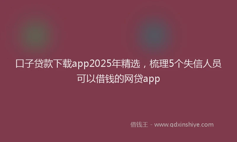 口子贷款下载app2025年精选，梳理5个失信人员可以借钱的网贷app