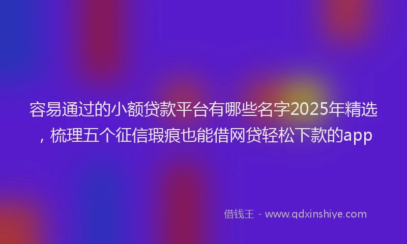容易通过的小额贷款平台有哪些名字2025年精选，梳理五个征信瑕疵也能借网贷轻松下款的app