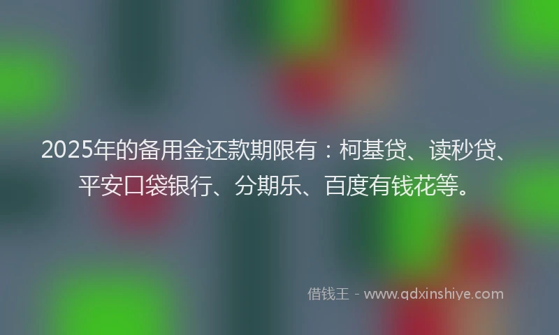 2025年的备用金还款期限有：柯基贷、读秒贷、平安口袋银行、分期乐、百度有钱花等。