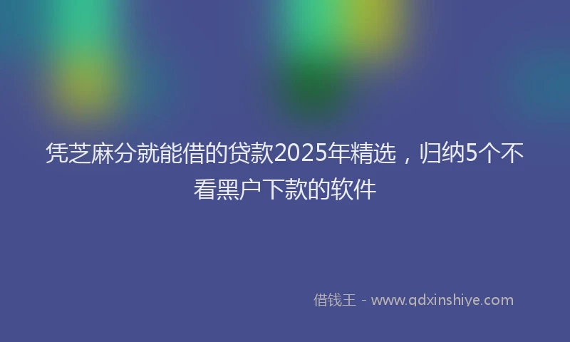 凭芝麻分就能借的贷款2025年精选，归纳5个不看黑户下款的软件