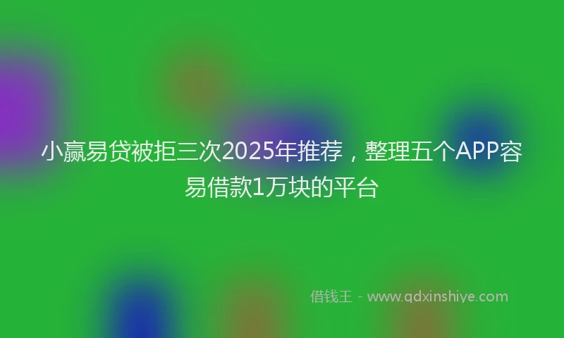 小赢易贷被拒三次2025年推荐，整理五个APP容易借款1万块的平台