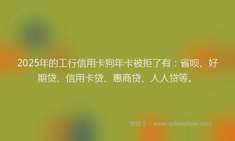 2025年的工行信用卡狗年卡被拒了有：省呗、好期贷、信用卡贷、惠商贷、人人贷等。