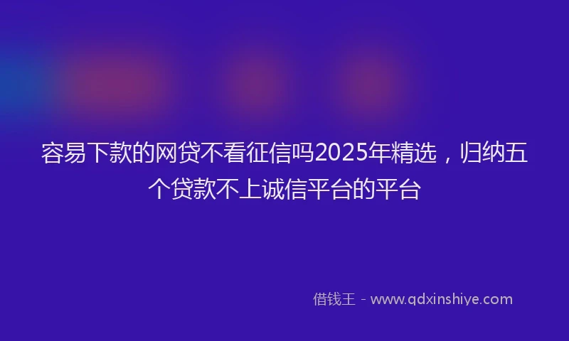容易下款的网贷不看征信吗2025年精选，归纳五个贷款不上诚信平台的平台
