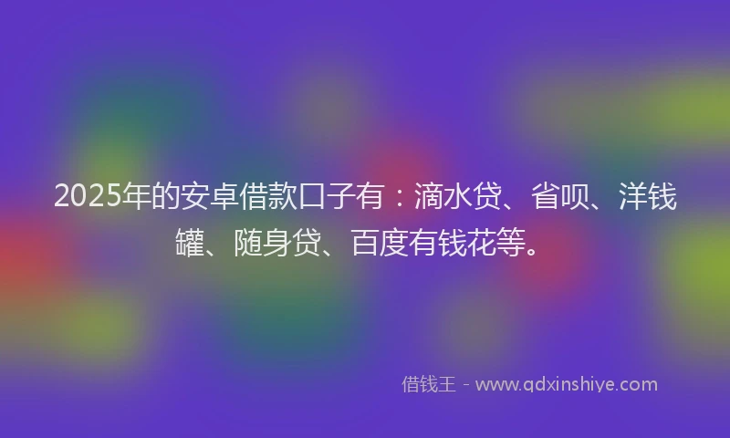 2025年的安卓借款口子有：滴水贷、省呗、洋钱罐、随身贷、百度有钱花等。