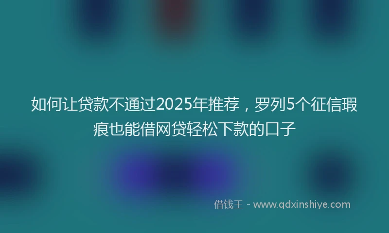 如何让贷款不通过2025年推荐，罗列5个征信瑕疵也能借网贷轻松下款的口子
