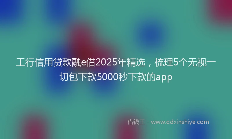 工行信用贷款融e借2025年精选，梳理5个无视一切包下款5000秒下款的app