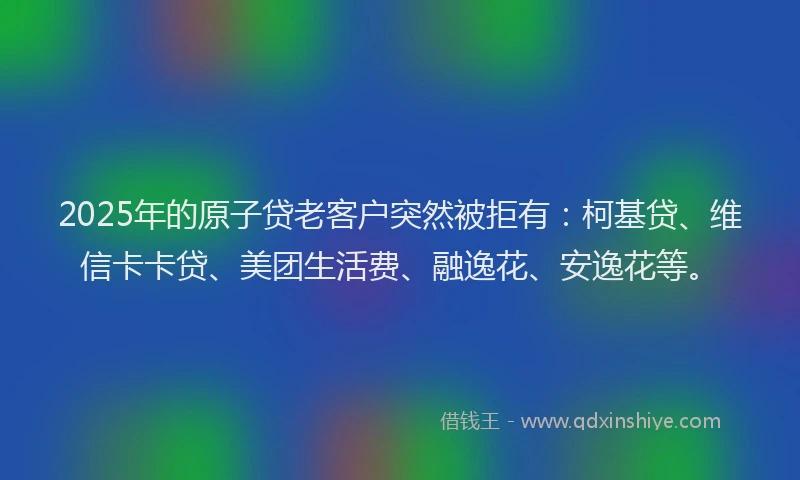 2025年的原子贷老客户突然被拒有：柯基贷、维信卡卡贷、美团生活费、融逸花、安逸花等。