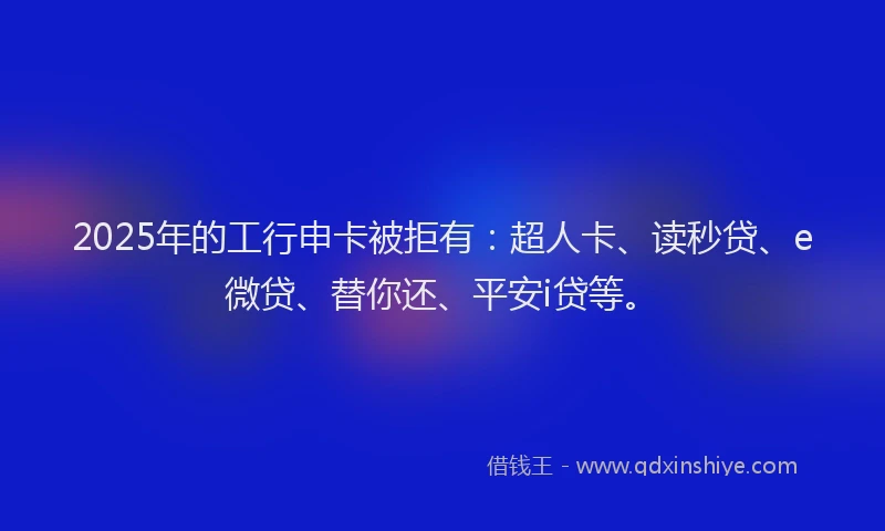 2025年的工行申卡被拒有：超人卡、读秒贷、e微贷、替你还、平安i贷等。
